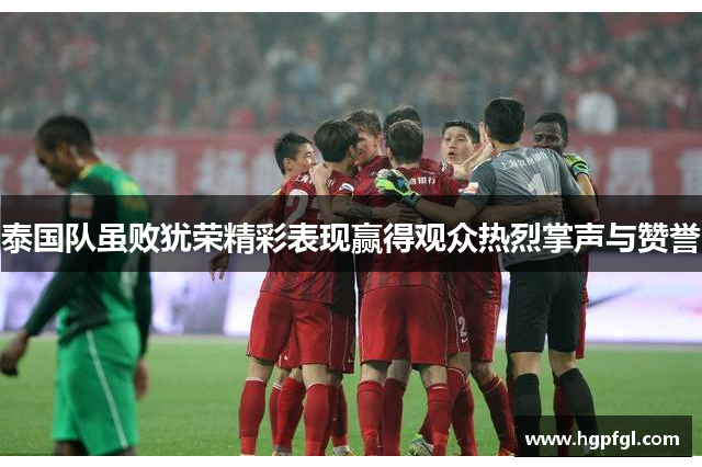 泰国队虽败犹荣精彩表现赢得观众热烈掌声与赞誉