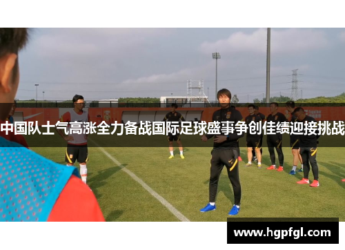中国队士气高涨全力备战国际足球盛事争创佳绩迎接挑战