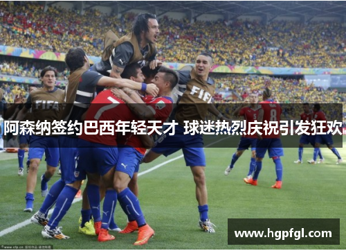 阿森纳签约巴西年轻天才 球迷热烈庆祝引发狂欢