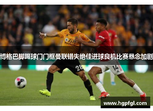 博格巴脚踢球门门框曼联错失绝佳进球良机比赛悬念加剧