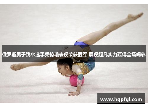 俄罗斯男子跳水选手凭惊艳表现荣获冠军 展现超凡实力赢得全场喝彩