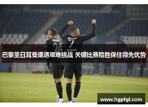 巴黎圣日耳曼遭遇艰难挑战 关键比赛险胜保住领先优势