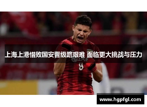 上海上港惜败国安晋级路艰难 面临更大挑战与压力